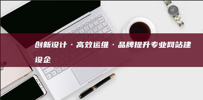 创新设计·高效运维·品牌提升：专业网站建设企业全面解决方案